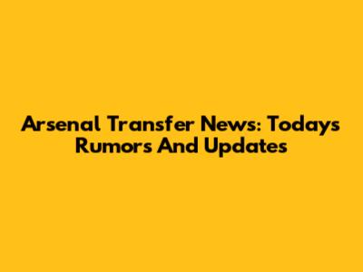 Arsenal Transfer News: Today's Rumors And Updates