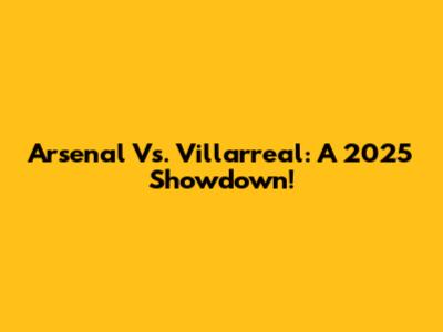 Arsenal Vs. Villarreal: A 2025 Showdown!