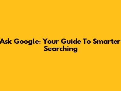 Ask Google: Your Guide To Smarter Searching