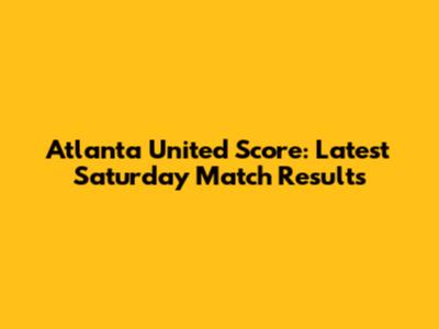 Atlanta United Score: Latest Saturday Match Results