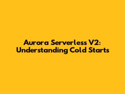 Aurora Serverless V2: Understanding Cold Starts