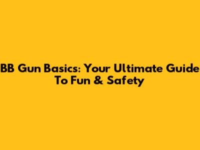 BB Gun Basics: Your Ultimate Guide To Fun & Safety