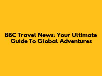 BBC Travel News: Your Ultimate Guide To Global Adventures