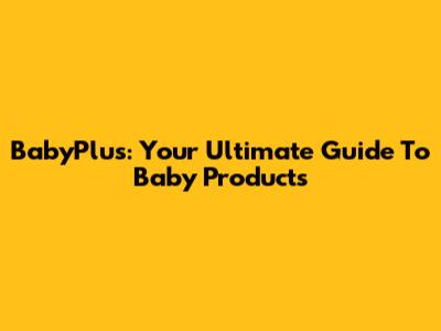 BabyPlus: Your Ultimate Guide To Baby Products
