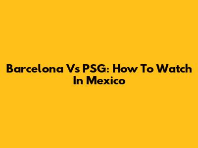 Barcelona Vs PSG: How To Watch In Mexico