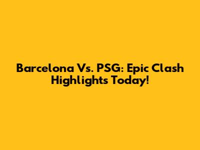 Barcelona Vs. PSG: Epic Clash Highlights Today!