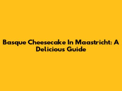 Basque Cheesecake In Maastricht: A Delicious Guide