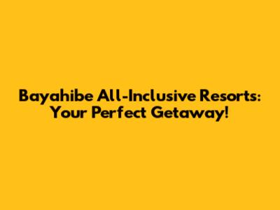 Bayahibe All-Inclusive Resorts: Your Perfect Getaway!