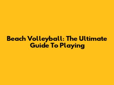 Beach Volleyball: The Ultimate Guide To Playing