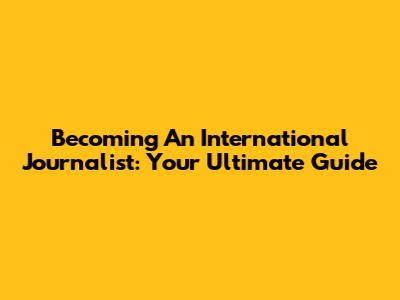Becoming An International Journalist: Your Ultimate Guide