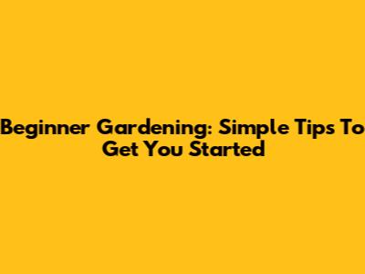 Beginner Gardening: Simple Tips To Get You Started