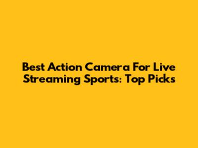 Best Action Camera For Live Streaming Sports: Top Picks