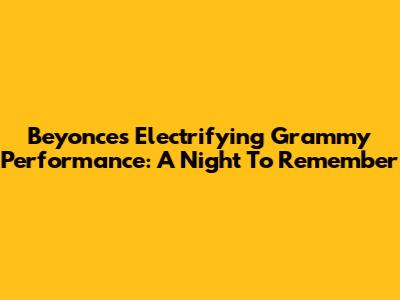 Beyonce's Electrifying Grammy Performance: A Night To Remember