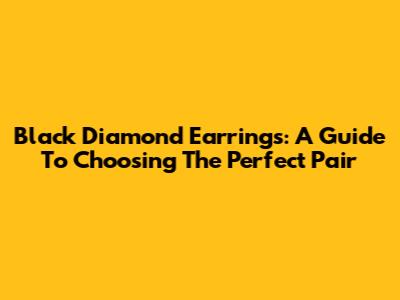 Black Diamond Earrings: A Guide To Choosing The Perfect Pair