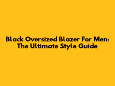 Black Oversized Blazer For Men: The Ultimate Style Guide