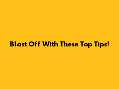 Blast Off With These Top Tips!