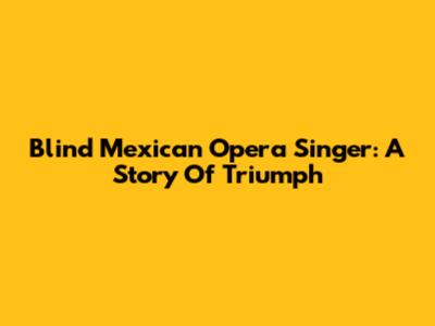 Blind Mexican Opera Singer: A Story Of Triumph