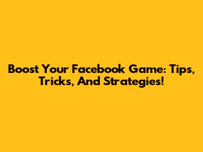 Boost Your Facebook Game: Tips, Tricks, And Strategies!