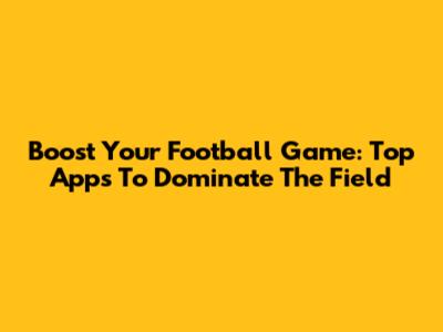 Boost Your Football Game: Top Apps To Dominate The Field