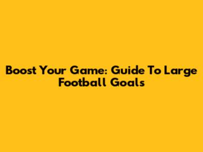 Boost Your Game: Guide To Large Football Goals