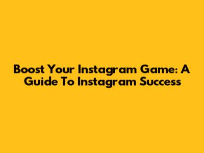 Boost Your Instagram Game: A Guide To Instagram Success
