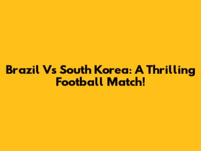 Brazil Vs South Korea: A Thrilling Football Match!