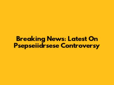Breaking News: Latest On Psepseiidrsese Controversy