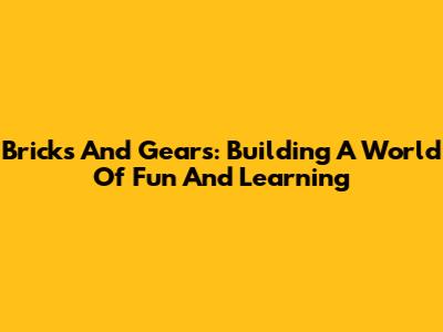 Bricks And Gears: Building A World Of Fun And Learning