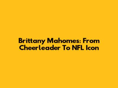 Brittany Mahomes: From Cheerleader To NFL Icon