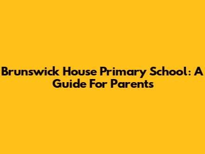 Brunswick House Primary School: A Guide For Parents