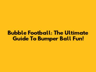 Bubble Football: The Ultimate Guide To Bumper Ball Fun!