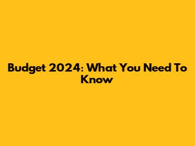Budget 2024: What You Need To Know