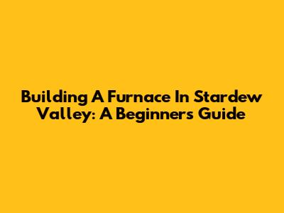 Building A Furnace In Stardew Valley: A Beginner's Guide