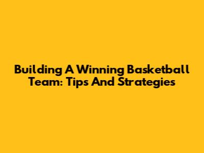 Building A Winning Basketball Team: Tips And Strategies