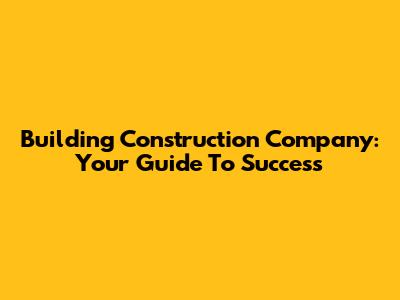 Building Construction Company: Your Guide To Success