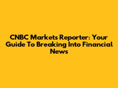 CNBC Markets Reporter: Your Guide To Breaking Into Financial News