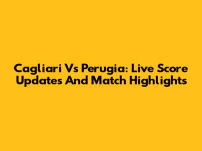 Cagliari Vs Perugia: Live Score Updates And Match Highlights