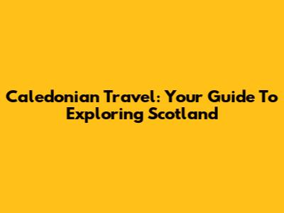 Caledonian Travel: Your Guide To Exploring Scotland