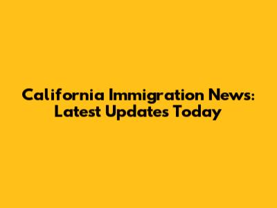 California Immigration News: Latest Updates Today