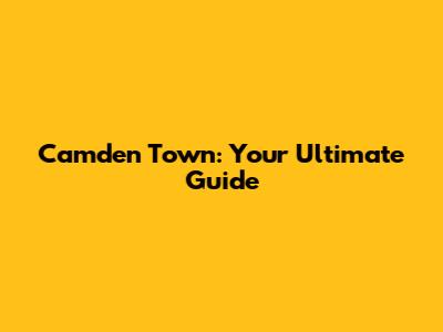 Camden Town: Your Ultimate Guide