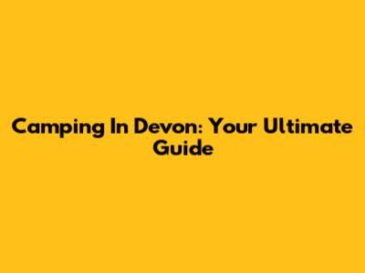 Camping In Devon: Your Ultimate Guide