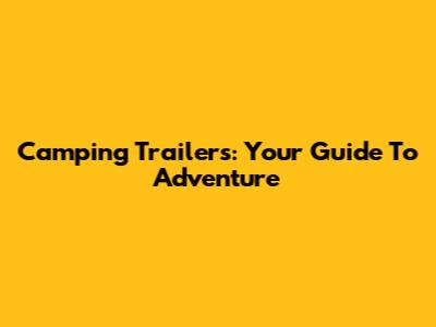 Camping Trailers: Your Guide To Adventure