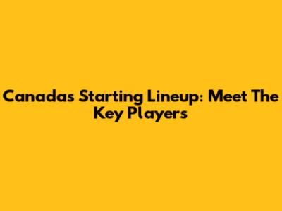 Canada's Starting Lineup: Meet The Key Players