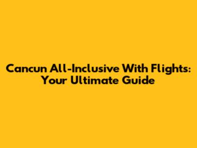 Cancun All-Inclusive With Flights: Your Ultimate Guide