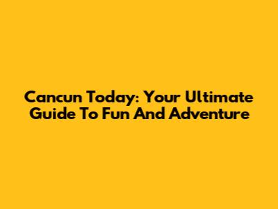 Cancun Today: Your Ultimate Guide To Fun And Adventure
