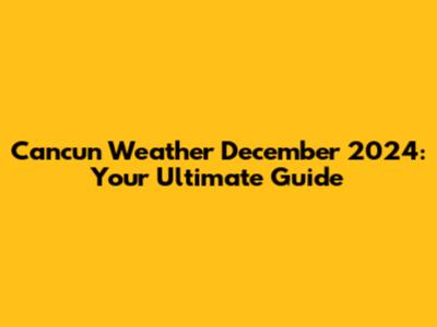Cancun Weather December 2024: Your Ultimate Guide