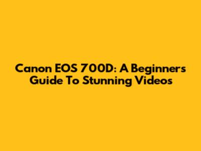 Canon EOS 700D: A Beginner's Guide To Stunning Videos