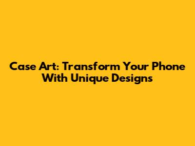 Case Art: Transform Your Phone With Unique Designs