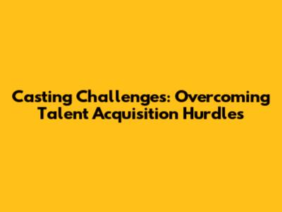 Casting Challenges: Overcoming Talent Acquisition Hurdles