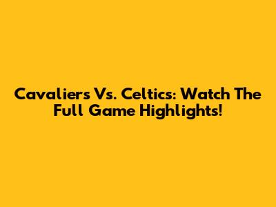 Cavaliers Vs. Celtics: Watch The Full Game Highlights!